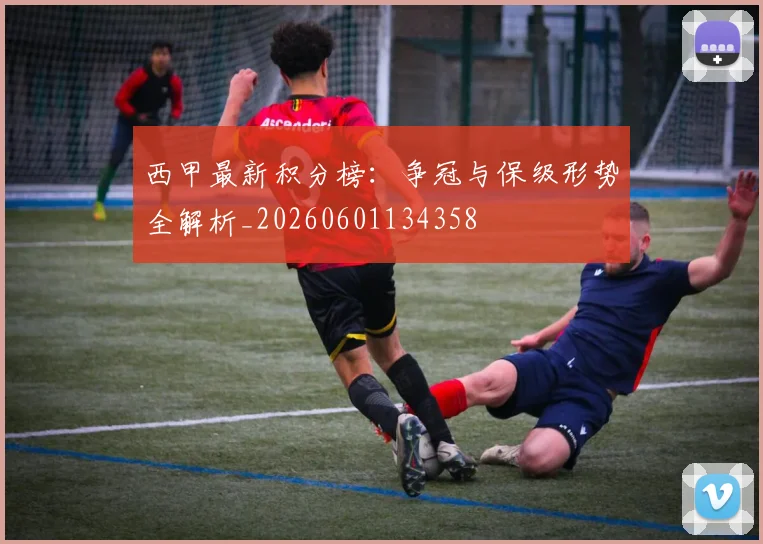 西甲最新积分榜：争冠与保级形势全解析_20260601134358