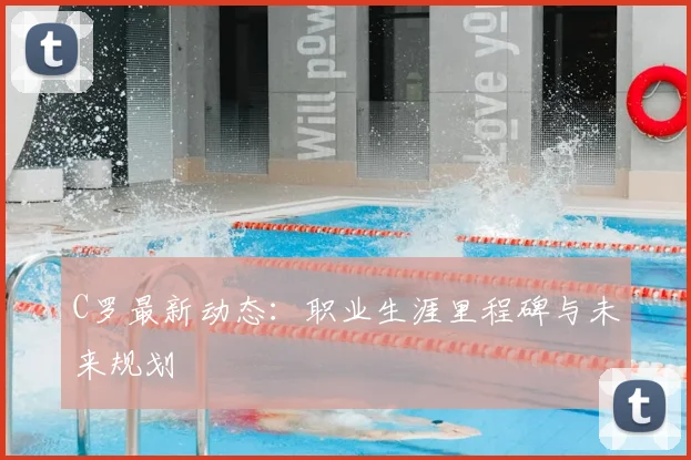 C罗最新动态：职业生涯里程碑与未来规划