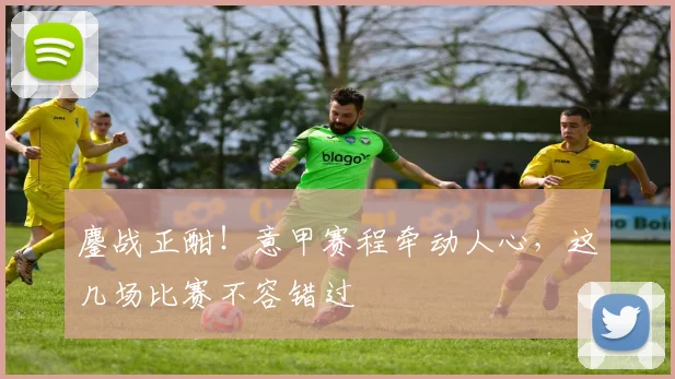 鏖战正酣！意甲赛程牵动人心，这几场比赛不容错过