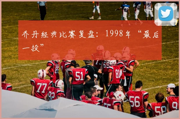 乔丹经典比赛复盘：1998年“最后一投”